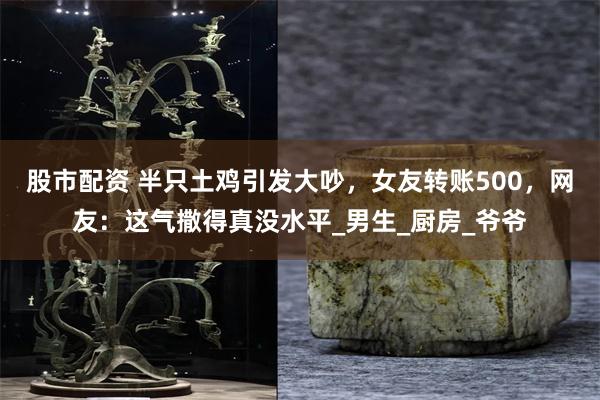 股市配资 半只土鸡引发大吵，女友转账500，网友：这气撒得真没水平_男生_厨房_爷爷