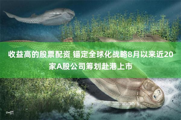 收益高的股票配资 锚定全球化战略8月以来近20家A股公司筹划赴港上市