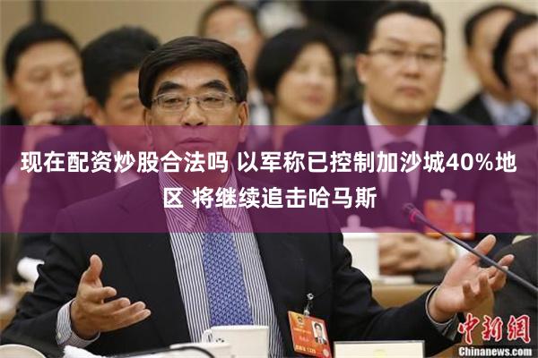 现在配资炒股合法吗 以军称已控制加沙城40%地区 将继续追击哈马斯