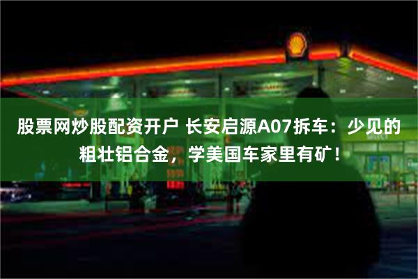 股票网炒股配资开户 长安启源A07拆车：少见的粗壮铝合金，学美国车家里有矿！