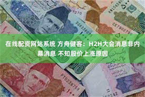 在线配资网站系统 方舟健客：H2H大会消息非内幕消息 不知股价上涨原因