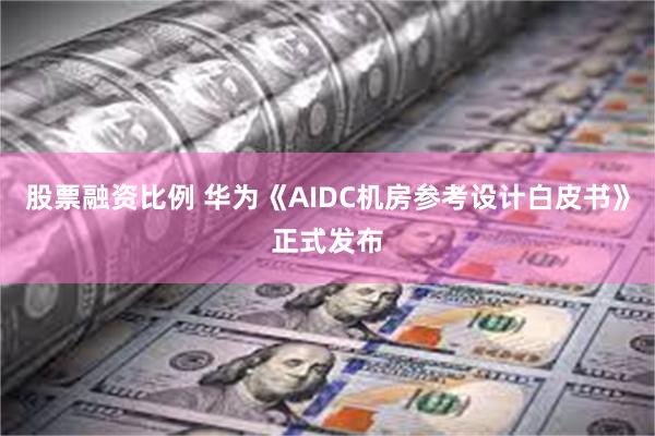 股票融资比例 华为《AIDC机房参考设计白皮书》正式发布