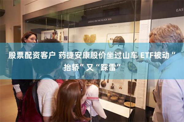 股票配资客户 药捷安康股价坐过山车 ETF被动“抬轿”又“踩雷”