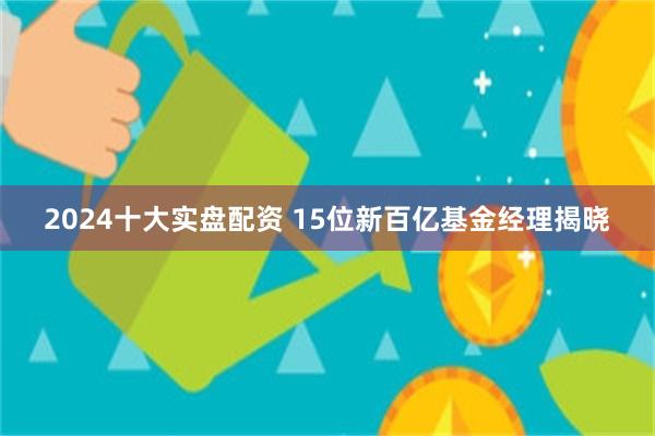 2024十大实盘配资 15位新百亿基金经理揭晓