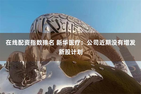 在线配资指数排名 新华医疗:公司近期没有增发新股计划
