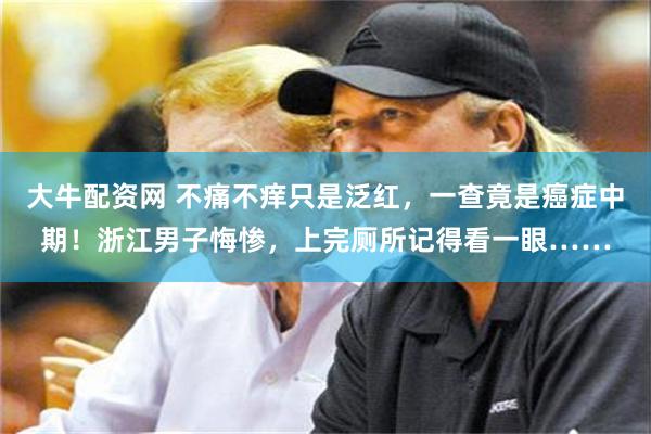 大牛配资网 不痛不痒只是泛红，一查竟是癌症中期！浙江男子悔惨，上完厕所记得看一眼……