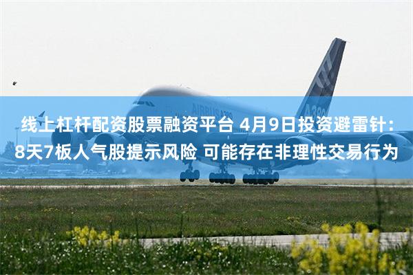 线上杠杆配资股票融资平台 4月9日投资避雷针：8天7板人气股提示风险 可能存在非理性交易行为