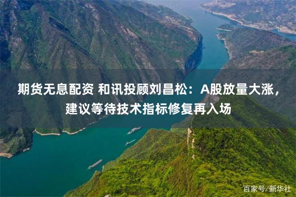 期货无息配资 和讯投顾刘昌松:A股放量大涨,建议等待技术指标修复再入场