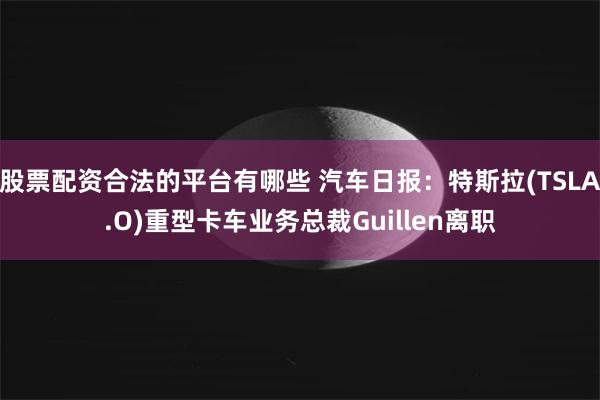 股票配资合法的平台有哪些 汽车日报:特斯拉(TSLA.O)重型卡车业务总裁Guillen离职