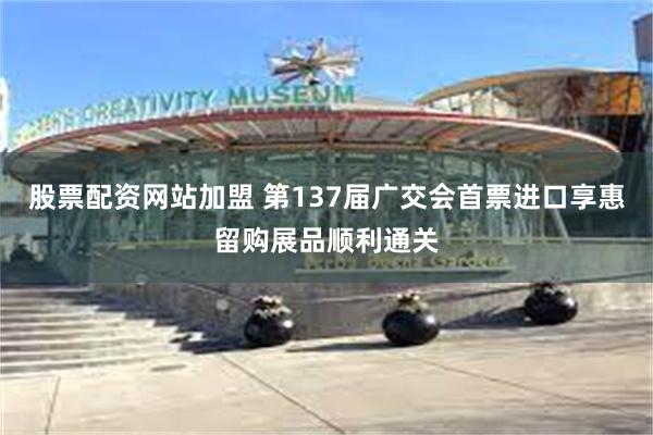 股票配资网站加盟 第137届广交会首票进口享惠留购展品顺利通关
