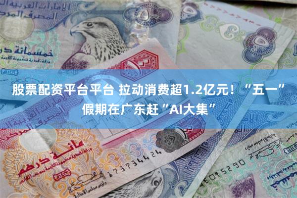 股票配资平台平台 拉动消费超1.2亿元！“五一”假期在广东赶“AI大集”
