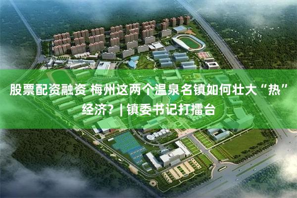 股票配资融资 梅州这两个温泉名镇如何壮大“热”经济？| 镇委书记打擂台