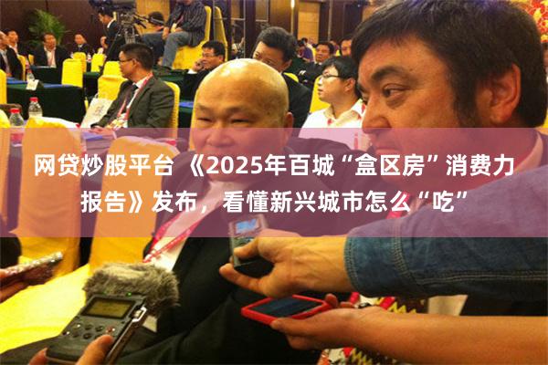 网贷炒股平台 《2025年百城“盒区房”消费力报告》发布，看懂新兴城市怎么“吃”