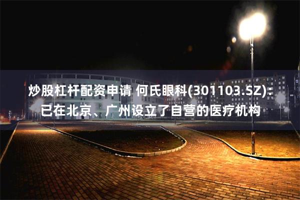 炒股杠杆配资申请 何氏眼科(301103.SZ)：已在北京、广州设立了自营的医疗机构